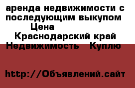 аренда недвижимости с последующим выкупом › Цена ­ 1 000 000 - Краснодарский край Недвижимость » Куплю   